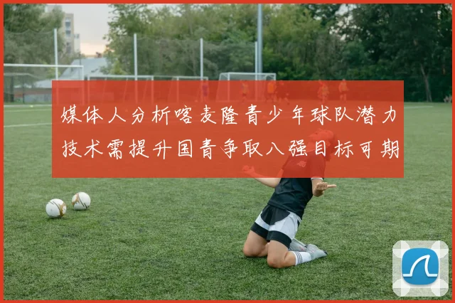 媒体人分析喀麦隆青少年球队潜力技术需提升国青争取八强目标可期