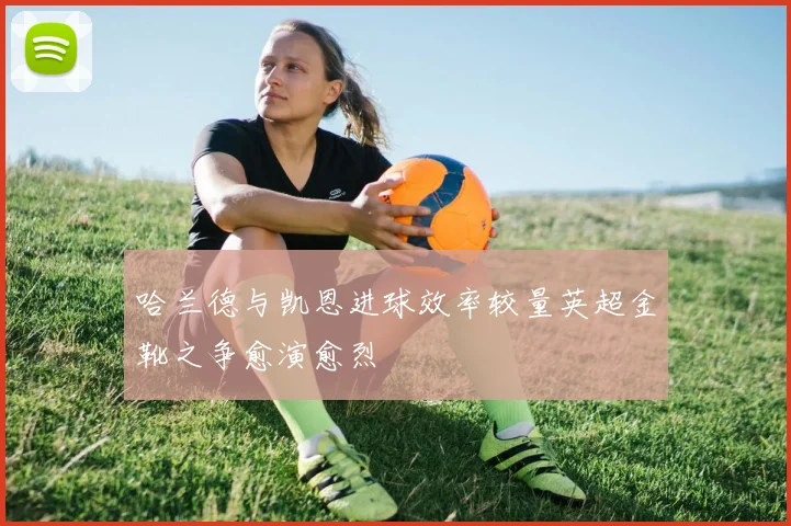 哈兰德与凯恩进球效率较量英超金靴之争愈演愈烈