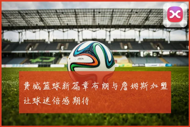 费城篮球新篇章布朗与詹姆斯加盟让球迷倍感期待