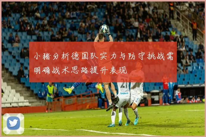 小猪分析德国队实力与防守挑战需明确战术思路提升表现