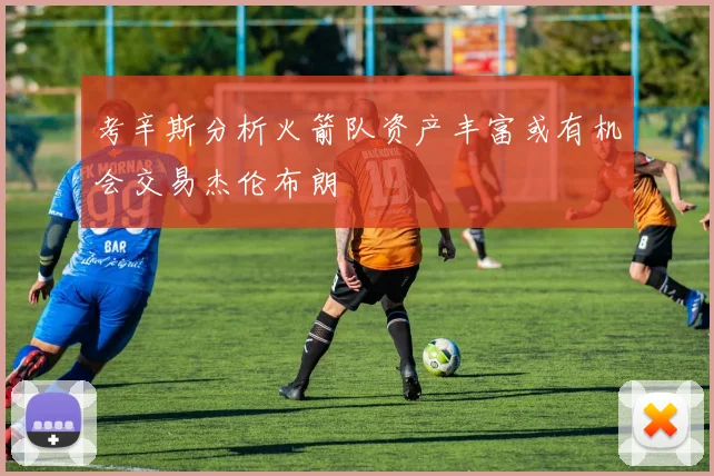 考辛斯分析火箭队资产丰富或有机会交易杰伦布朗
