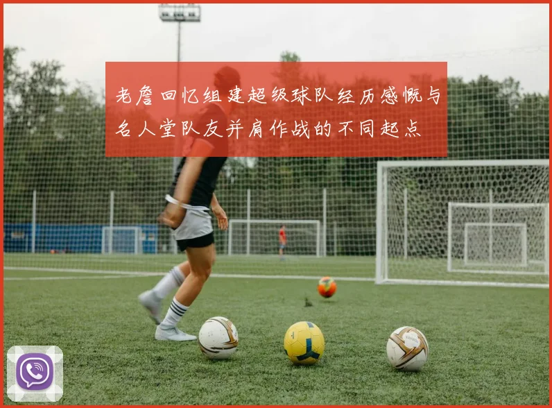 老詹回忆组建超级球队经历感慨与名人堂队友并肩作战的不同起点