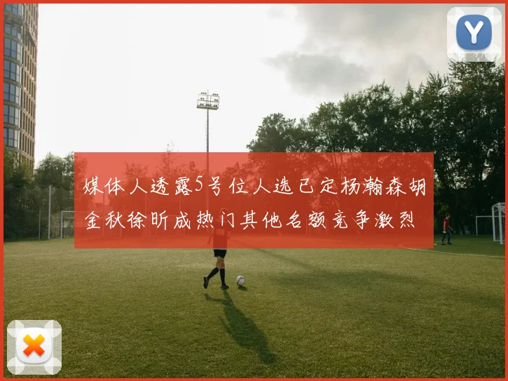 媒体人透露5号位人选已定杨瀚森胡金秋徐昕成热门其他名额竞争激烈